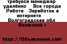 требуеся менеджер (удалённо) - Все города Работа » Заработок в интернете   . Волгоградская обл.,Волжский г.